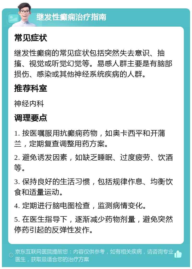 继发性癫痫治疗指南 常见症状 继发性癫痫的常见症状包括突然失去意识、抽搐、视觉或听觉幻觉等。易感人群主要是有脑部损伤、感染或其他神经系统疾病的人群。 推荐科室 神经内科 调理要点 1. 按医嘱服用抗癫痫药物，如奥卡西平和开蒲兰，定期复查调整用药方案。 2. 避免诱发因素，如缺乏睡眠、过度疲劳、饮酒等。 3. 保持良好的生活习惯，包括规律作息、均衡饮食和适量运动。 4. 定期进行脑电图检查，监测病情变化。 5. 在医生指导下，逐渐减少药物剂量，避免突然停药引起的反弹性发作。