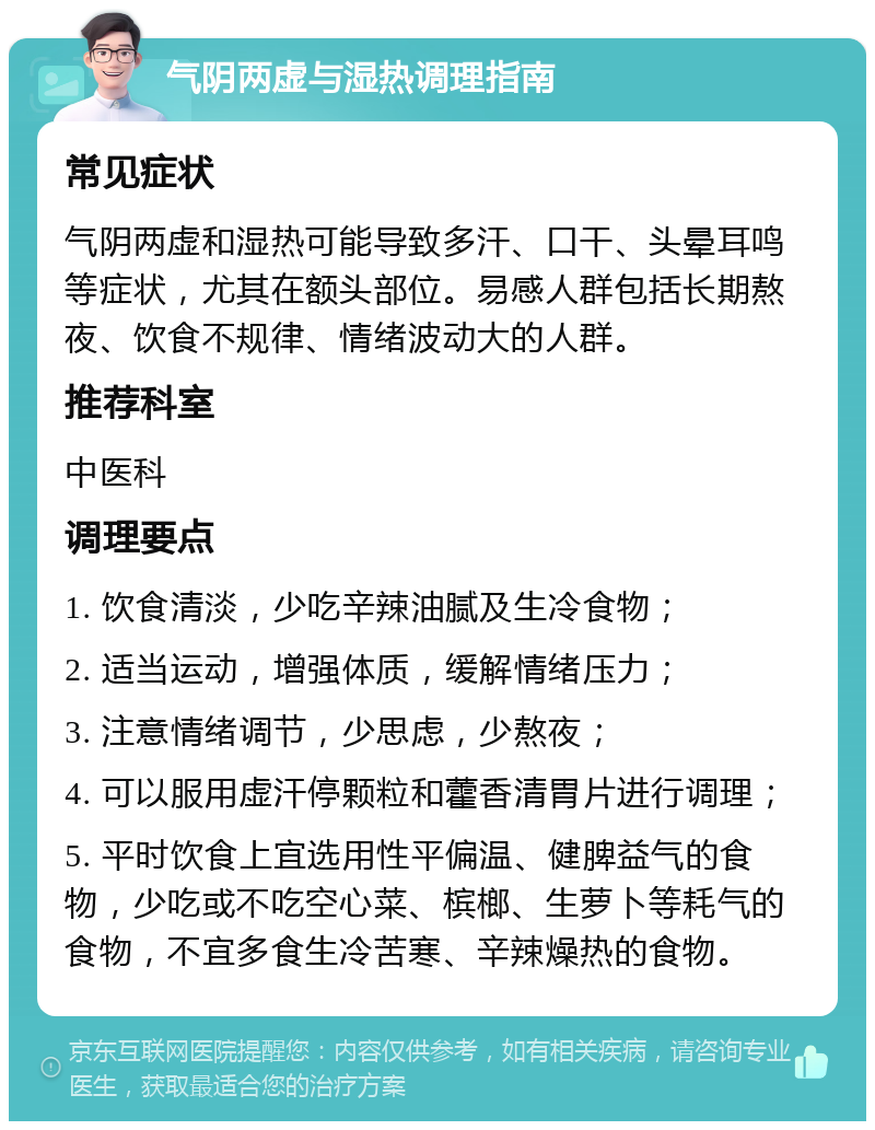 气阴两虚与湿热调理指南 常见症状 气阴两虚和湿热可能导致多汗、口干、头晕耳鸣等症状，尤其在额头部位。易感人群包括长期熬夜、饮食不规律、情绪波动大的人群。 推荐科室 中医科 调理要点 1. 饮食清淡，少吃辛辣油腻及生冷食物； 2. 适当运动，增强体质，缓解情绪压力； 3. 注意情绪调节，少思虑，少熬夜； 4. 可以服用虚汗停颗粒和藿香清胃片进行调理； 5. 平时饮食上宜选用性平偏温、健脾益气的食物，少吃或不吃空心菜、槟榔、生萝卜等耗气的食物，不宜多食生冷苦寒、辛辣燥热的食物。