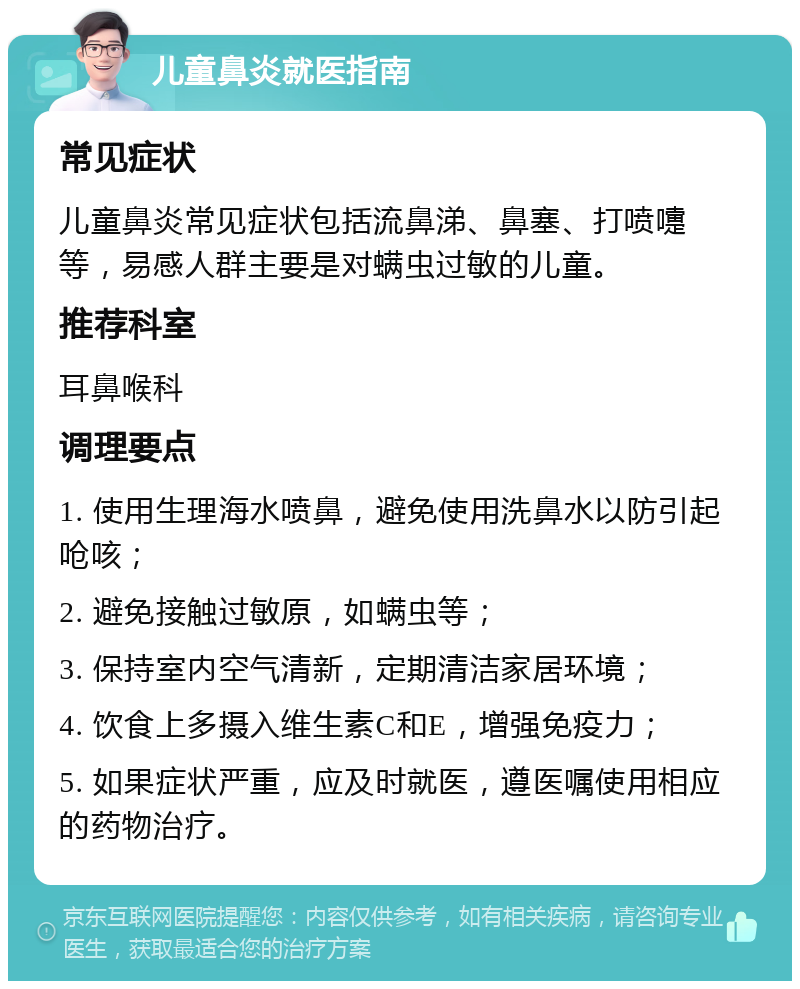 儿童鼻炎就医指南 常见症状 儿童鼻炎常见症状包括流鼻涕、鼻塞、打喷嚏等，易感人群主要是对螨虫过敏的儿童。 推荐科室 耳鼻喉科 调理要点 1. 使用生理海水喷鼻，避免使用洗鼻水以防引起呛咳； 2. 避免接触过敏原，如螨虫等； 3. 保持室内空气清新，定期清洁家居环境； 4. 饮食上多摄入维生素C和E，增强免疫力； 5. 如果症状严重，应及时就医，遵医嘱使用相应的药物治疗。