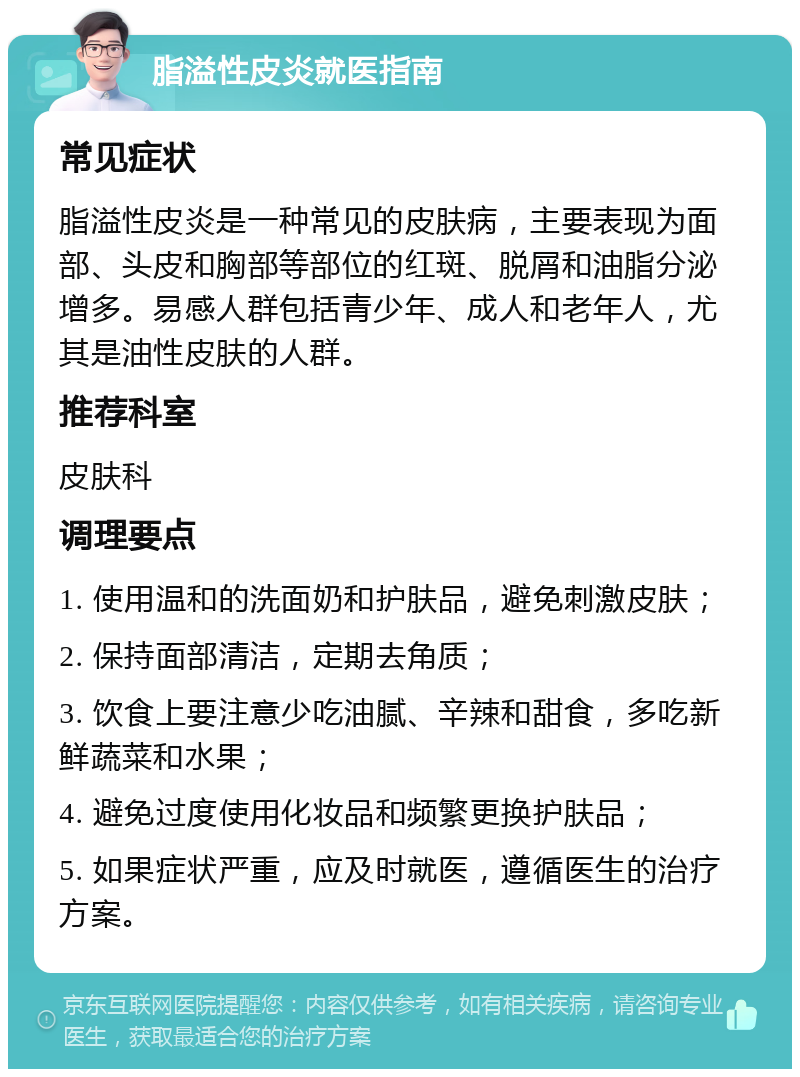 脂溢性皮炎就医指南 常见症状 脂溢性皮炎是一种常见的皮肤病，主要表现为面部、头皮和胸部等部位的红斑、脱屑和油脂分泌增多。易感人群包括青少年、成人和老年人，尤其是油性皮肤的人群。 推荐科室 皮肤科 调理要点 1. 使用温和的洗面奶和护肤品，避免刺激皮肤； 2. 保持面部清洁，定期去角质； 3. 饮食上要注意少吃油腻、辛辣和甜食，多吃新鲜蔬菜和水果； 4. 避免过度使用化妆品和频繁更换护肤品； 5. 如果症状严重，应及时就医，遵循医生的治疗方案。