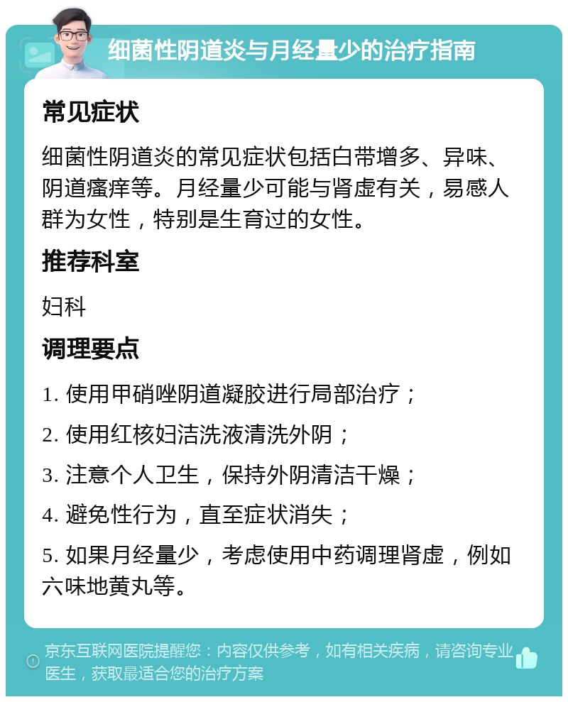 细菌性阴道炎与月经量少的治疗指南 常见症状 细菌性阴道炎的常见症状包括白带增多、异味、阴道瘙痒等。月经量少可能与肾虚有关，易感人群为女性，特别是生育过的女性。 推荐科室 妇科 调理要点 1. 使用甲硝唑阴道凝胶进行局部治疗； 2. 使用红核妇洁洗液清洗外阴； 3. 注意个人卫生，保持外阴清洁干燥； 4. 避免性行为，直至症状消失； 5. 如果月经量少，考虑使用中药调理肾虚，例如六味地黄丸等。