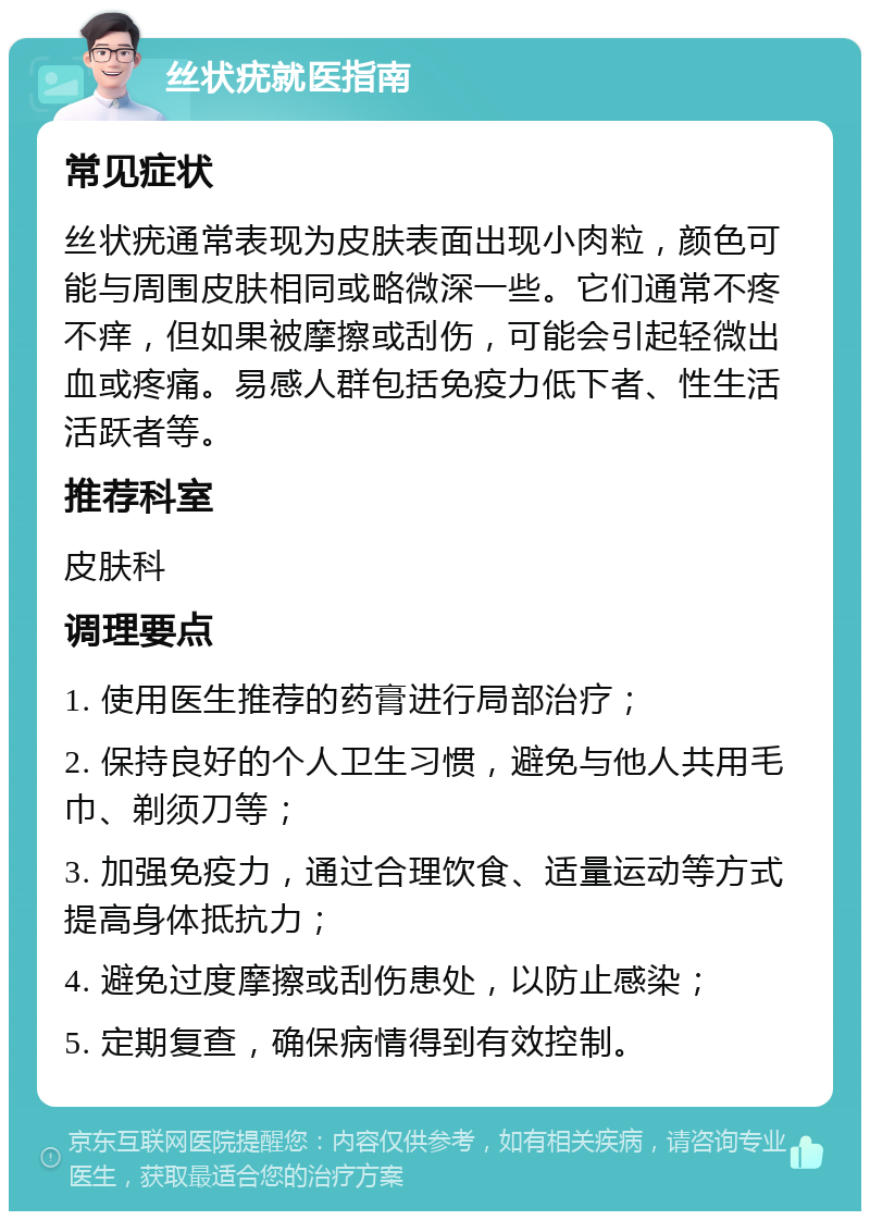 丝状疣就医指南 常见症状 丝状疣通常表现为皮肤表面出现小肉粒，颜色可能与周围皮肤相同或略微深一些。它们通常不疼不痒，但如果被摩擦或刮伤，可能会引起轻微出血或疼痛。易感人群包括免疫力低下者、性生活活跃者等。 推荐科室 皮肤科 调理要点 1. 使用医生推荐的药膏进行局部治疗； 2. 保持良好的个人卫生习惯，避免与他人共用毛巾、剃须刀等； 3. 加强免疫力，通过合理饮食、适量运动等方式提高身体抵抗力； 4. 避免过度摩擦或刮伤患处，以防止感染； 5. 定期复查，确保病情得到有效控制。