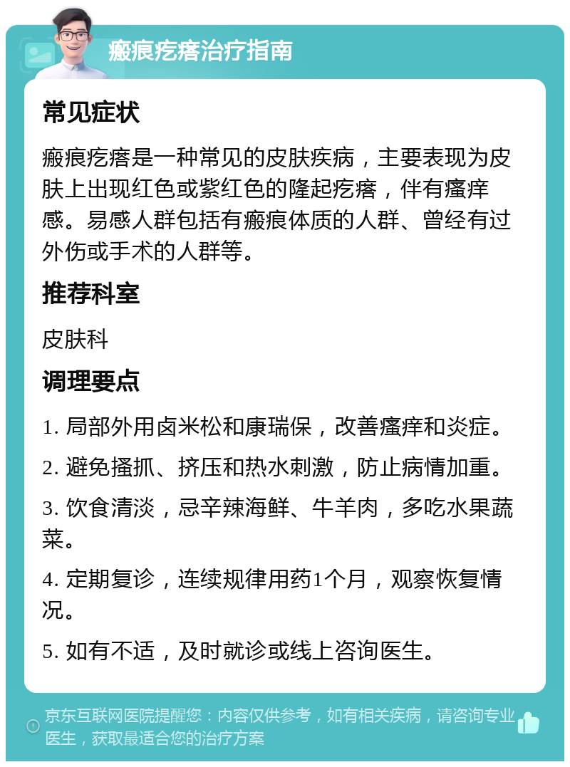 瘢痕疙瘩治疗指南 常见症状 瘢痕疙瘩是一种常见的皮肤疾病，主要表现为皮肤上出现红色或紫红色的隆起疙瘩，伴有瘙痒感。易感人群包括有瘢痕体质的人群、曾经有过外伤或手术的人群等。 推荐科室 皮肤科 调理要点 1. 局部外用卤米松和康瑞保，改善瘙痒和炎症。 2. 避免搔抓、挤压和热水刺激，防止病情加重。 3. 饮食清淡，忌辛辣海鲜、牛羊肉，多吃水果蔬菜。 4. 定期复诊，连续规律用药1个月，观察恢复情况。 5. 如有不适，及时就诊或线上咨询医生。