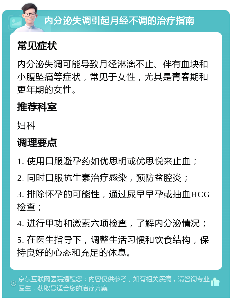 内分泌失调引起月经不调的治疗指南 常见症状 内分泌失调可能导致月经淋漓不止、伴有血块和小腹坠痛等症状，常见于女性，尤其是青春期和更年期的女性。 推荐科室 妇科 调理要点 1. 使用口服避孕药如优思明或优思悦来止血； 2. 同时口服抗生素治疗感染，预防盆腔炎； 3. 排除怀孕的可能性，通过尿早早孕或抽血HCG检查； 4. 进行甲功和激素六项检查，了解内分泌情况； 5. 在医生指导下，调整生活习惯和饮食结构，保持良好的心态和充足的休息。