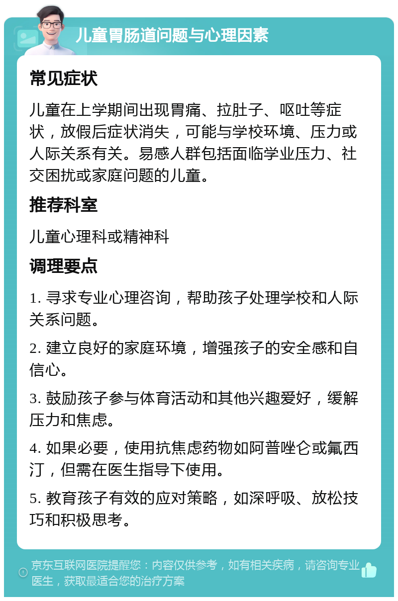 儿童胃肠道问题与心理因素 常见症状 儿童在上学期间出现胃痛、拉肚子、呕吐等症状，放假后症状消失，可能与学校环境、压力或人际关系有关。易感人群包括面临学业压力、社交困扰或家庭问题的儿童。 推荐科室 儿童心理科或精神科 调理要点 1. 寻求专业心理咨询，帮助孩子处理学校和人际关系问题。 2. 建立良好的家庭环境，增强孩子的安全感和自信心。 3. 鼓励孩子参与体育活动和其他兴趣爱好，缓解压力和焦虑。 4. 如果必要，使用抗焦虑药物如阿普唑仑或氟西汀，但需在医生指导下使用。 5. 教育孩子有效的应对策略，如深呼吸、放松技巧和积极思考。