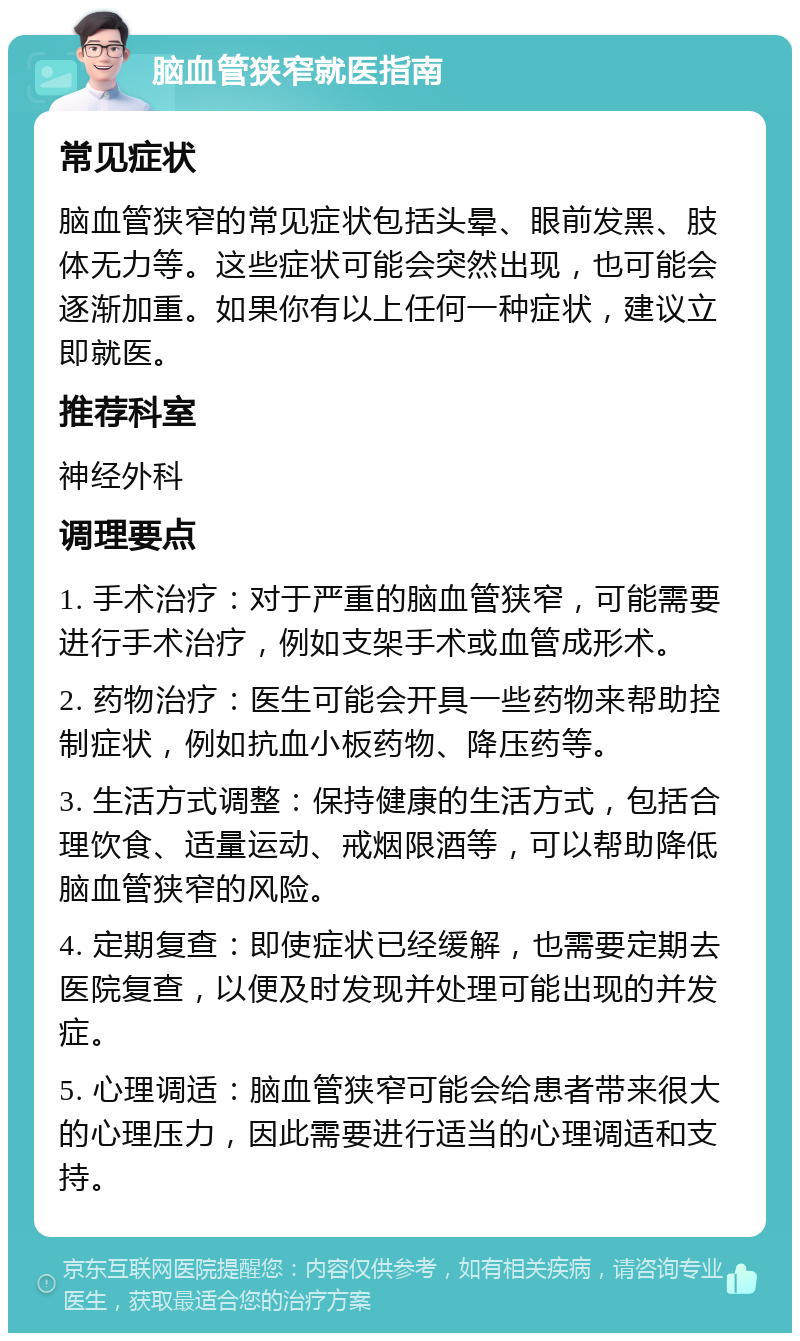 脑血管狭窄就医指南 常见症状 脑血管狭窄的常见症状包括头晕、眼前发黑、肢体无力等。这些症状可能会突然出现，也可能会逐渐加重。如果你有以上任何一种症状，建议立即就医。 推荐科室 神经外科 调理要点 1. 手术治疗：对于严重的脑血管狭窄，可能需要进行手术治疗，例如支架手术或血管成形术。 2. 药物治疗：医生可能会开具一些药物来帮助控制症状，例如抗血小板药物、降压药等。 3. 生活方式调整：保持健康的生活方式，包括合理饮食、适量运动、戒烟限酒等，可以帮助降低脑血管狭窄的风险。 4. 定期复查：即使症状已经缓解，也需要定期去医院复查，以便及时发现并处理可能出现的并发症。 5. 心理调适：脑血管狭窄可能会给患者带来很大的心理压力，因此需要进行适当的心理调适和支持。