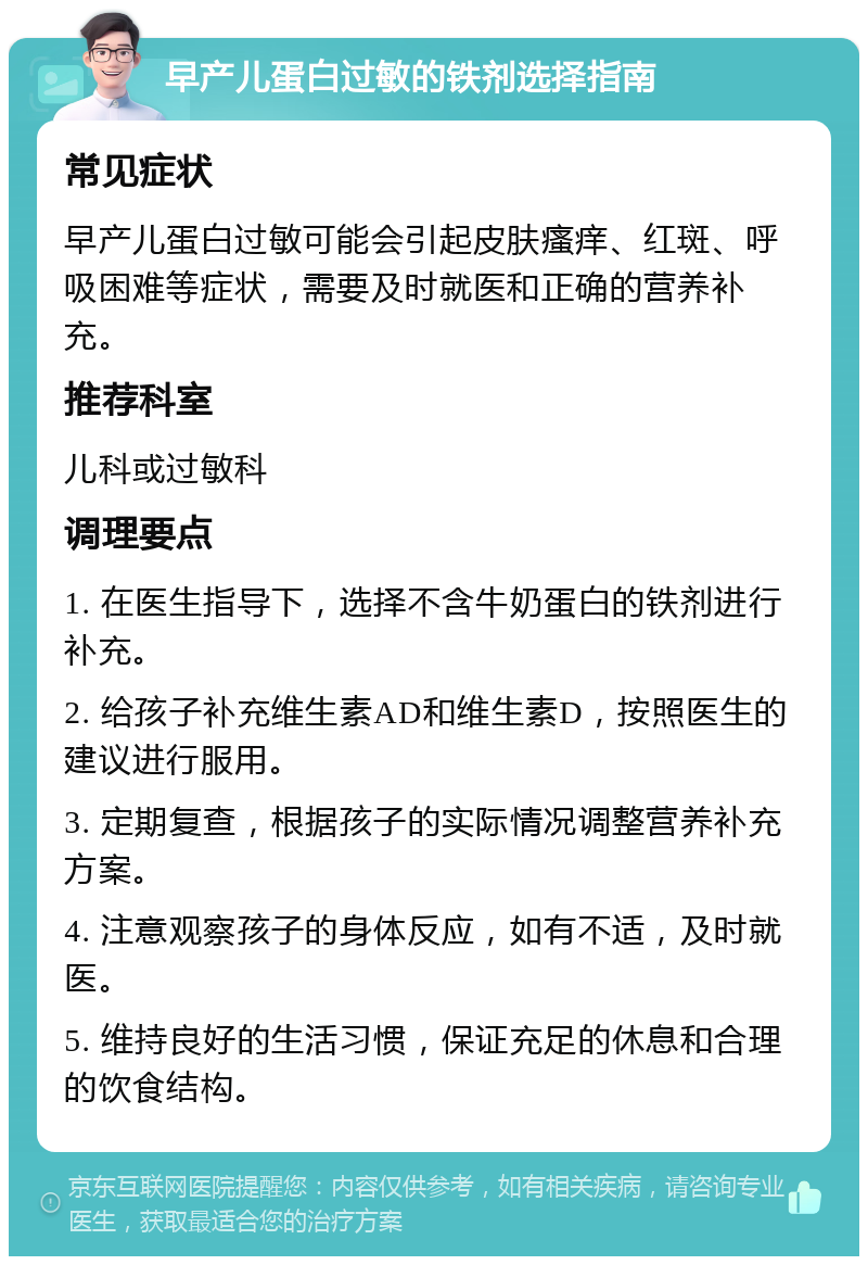 早产儿蛋白过敏的铁剂选择指南 常见症状 早产儿蛋白过敏可能会引起皮肤瘙痒、红斑、呼吸困难等症状，需要及时就医和正确的营养补充。 推荐科室 儿科或过敏科 调理要点 1. 在医生指导下，选择不含牛奶蛋白的铁剂进行补充。 2. 给孩子补充维生素AD和维生素D，按照医生的建议进行服用。 3. 定期复查，根据孩子的实际情况调整营养补充方案。 4. 注意观察孩子的身体反应，如有不适，及时就医。 5. 维持良好的生活习惯，保证充足的休息和合理的饮食结构。