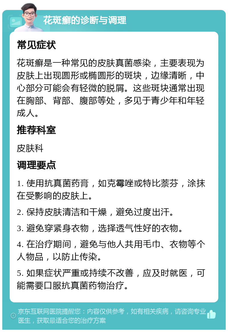 花斑癣的诊断与调理 常见症状 花斑癣是一种常见的皮肤真菌感染，主要表现为皮肤上出现圆形或椭圆形的斑块，边缘清晰，中心部分可能会有轻微的脱屑。这些斑块通常出现在胸部、背部、腹部等处，多见于青少年和年轻成人。 推荐科室 皮肤科 调理要点 1. 使用抗真菌药膏，如克霉唑或特比萘芬，涂抹在受影响的皮肤上。 2. 保持皮肤清洁和干燥，避免过度出汗。 3. 避免穿紧身衣物，选择透气性好的衣物。 4. 在治疗期间，避免与他人共用毛巾、衣物等个人物品，以防止传染。 5. 如果症状严重或持续不改善，应及时就医，可能需要口服抗真菌药物治疗。