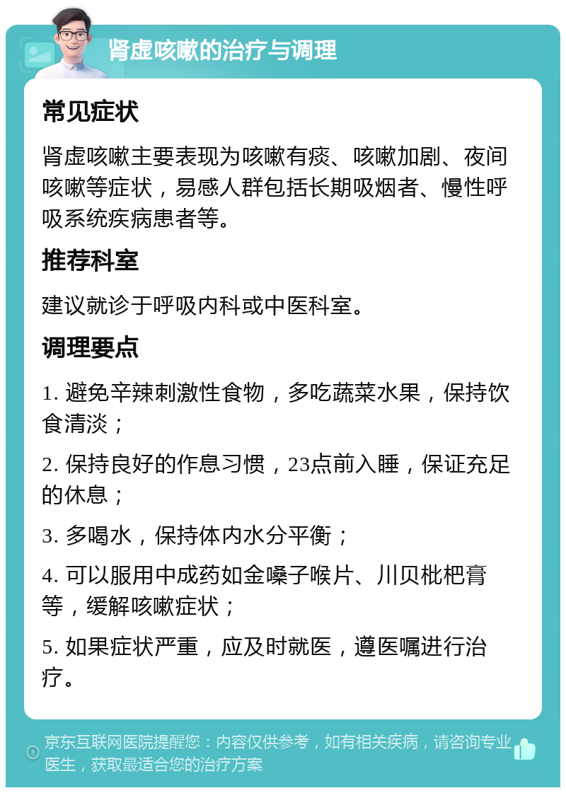 肾虚咳嗽的治疗与调理 常见症状 肾虚咳嗽主要表现为咳嗽有痰、咳嗽加剧、夜间咳嗽等症状，易感人群包括长期吸烟者、慢性呼吸系统疾病患者等。 推荐科室 建议就诊于呼吸内科或中医科室。 调理要点 1. 避免辛辣刺激性食物，多吃蔬菜水果，保持饮食清淡； 2. 保持良好的作息习惯，23点前入睡，保证充足的休息； 3. 多喝水，保持体内水分平衡； 4. 可以服用中成药如金嗓子喉片、川贝枇杷膏等，缓解咳嗽症状； 5. 如果症状严重，应及时就医，遵医嘱进行治疗。