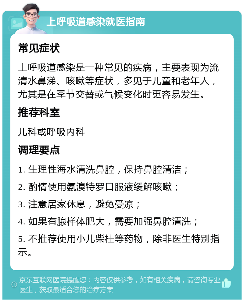 上呼吸道感染就医指南 常见症状 上呼吸道感染是一种常见的疾病，主要表现为流清水鼻涕、咳嗽等症状，多见于儿童和老年人，尤其是在季节交替或气候变化时更容易发生。 推荐科室 儿科或呼吸内科 调理要点 1. 生理性海水清洗鼻腔，保持鼻腔清洁； 2. 酌情使用氨溴特罗口服液缓解咳嗽； 3. 注意居家休息，避免受凉； 4. 如果有腺样体肥大，需要加强鼻腔清洗； 5. 不推荐使用小儿柴桂等药物，除非医生特别指示。