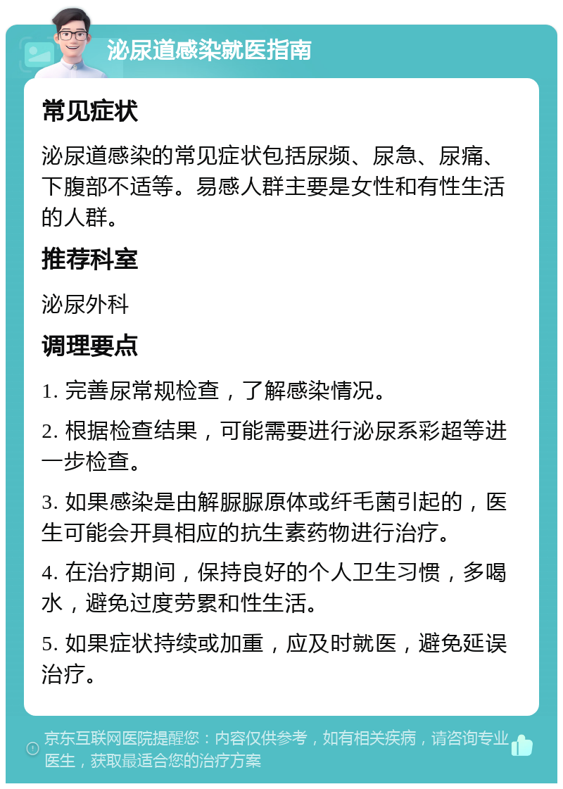 泌尿道感染就医指南 常见症状 泌尿道感染的常见症状包括尿频、尿急、尿痛、下腹部不适等。易感人群主要是女性和有性生活的人群。 推荐科室 泌尿外科 调理要点 1. 完善尿常规检查，了解感染情况。 2. 根据检查结果，可能需要进行泌尿系彩超等进一步检查。 3. 如果感染是由解脲脲原体或纤毛菌引起的，医生可能会开具相应的抗生素药物进行治疗。 4. 在治疗期间，保持良好的个人卫生习惯，多喝水，避免过度劳累和性生活。 5. 如果症状持续或加重，应及时就医，避免延误治疗。