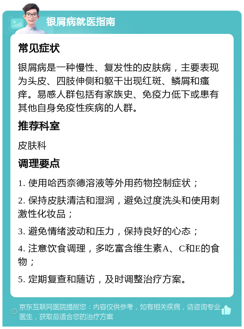 银屑病就医指南 常见症状 银屑病是一种慢性、复发性的皮肤病，主要表现为头皮、四肢伸侧和躯干出现红斑、鳞屑和瘙痒。易感人群包括有家族史、免疫力低下或患有其他自身免疫性疾病的人群。 推荐科室 皮肤科 调理要点 1. 使用哈西奈德溶液等外用药物控制症状； 2. 保持皮肤清洁和湿润，避免过度洗头和使用刺激性化妆品； 3. 避免情绪波动和压力，保持良好的心态； 4. 注意饮食调理，多吃富含维生素A、C和E的食物； 5. 定期复查和随访，及时调整治疗方案。