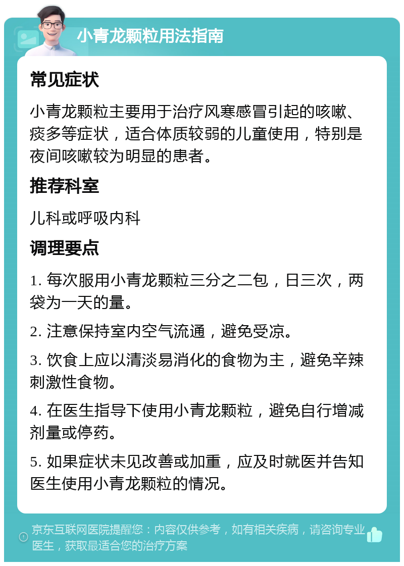 小青龙颗粒用法指南 常见症状 小青龙颗粒主要用于治疗风寒感冒引起的咳嗽、痰多等症状，适合体质较弱的儿童使用，特别是夜间咳嗽较为明显的患者。 推荐科室 儿科或呼吸内科 调理要点 1. 每次服用小青龙颗粒三分之二包，日三次，两袋为一天的量。 2. 注意保持室内空气流通，避免受凉。 3. 饮食上应以清淡易消化的食物为主，避免辛辣刺激性食物。 4. 在医生指导下使用小青龙颗粒，避免自行增减剂量或停药。 5. 如果症状未见改善或加重，应及时就医并告知医生使用小青龙颗粒的情况。