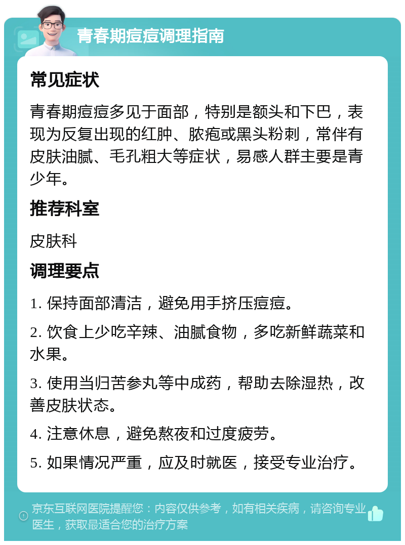 青春期痘痘调理指南 常见症状 青春期痘痘多见于面部，特别是额头和下巴，表现为反复出现的红肿、脓疱或黑头粉刺，常伴有皮肤油腻、毛孔粗大等症状，易感人群主要是青少年。 推荐科室 皮肤科 调理要点 1. 保持面部清洁，避免用手挤压痘痘。 2. 饮食上少吃辛辣、油腻食物，多吃新鲜蔬菜和水果。 3. 使用当归苦参丸等中成药，帮助去除湿热，改善皮肤状态。 4. 注意休息，避免熬夜和过度疲劳。 5. 如果情况严重，应及时就医，接受专业治疗。