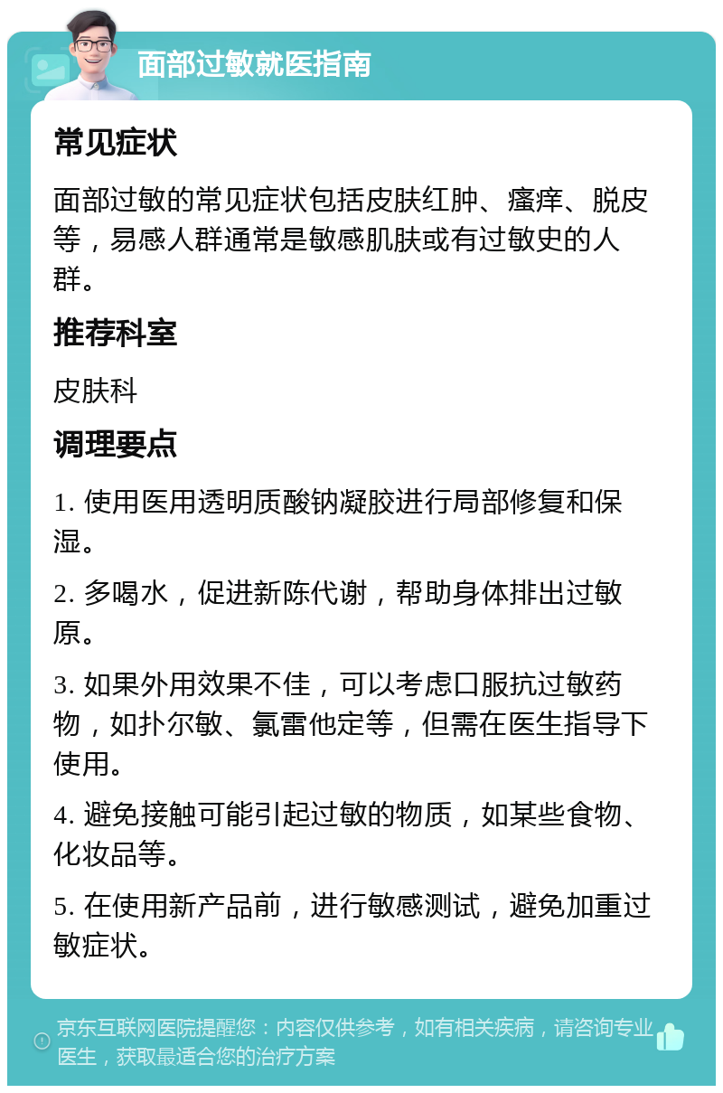 面部过敏就医指南 常见症状 面部过敏的常见症状包括皮肤红肿、瘙痒、脱皮等，易感人群通常是敏感肌肤或有过敏史的人群。 推荐科室 皮肤科 调理要点 1. 使用医用透明质酸钠凝胶进行局部修复和保湿。 2. 多喝水，促进新陈代谢，帮助身体排出过敏原。 3. 如果外用效果不佳，可以考虑口服抗过敏药物，如扑尔敏、氯雷他定等，但需在医生指导下使用。 4. 避免接触可能引起过敏的物质，如某些食物、化妆品等。 5. 在使用新产品前，进行敏感测试，避免加重过敏症状。