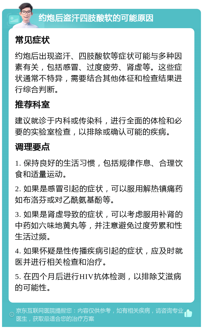 约炮后盗汗四肢酸软的可能原因 常见症状 约炮后出现盗汗、四肢酸软等症状可能与多种因素有关，包括感冒、过度疲劳、肾虚等。这些症状通常不特异，需要结合其他体征和检查结果进行综合判断。 推荐科室 建议就诊于内科或传染科，进行全面的体检和必要的实验室检查，以排除或确认可能的疾病。 调理要点 1. 保持良好的生活习惯，包括规律作息、合理饮食和适量运动。 2. 如果是感冒引起的症状，可以服用解热镇痛药如布洛芬或对乙酰氨基酚等。 3. 如果是肾虚导致的症状，可以考虑服用补肾的中药如六味地黄丸等，并注意避免过度劳累和性生活过频。 4. 如果怀疑是性传播疾病引起的症状，应及时就医并进行相关检查和治疗。 5. 在四个月后进行HIV抗体检测，以排除艾滋病的可能性。