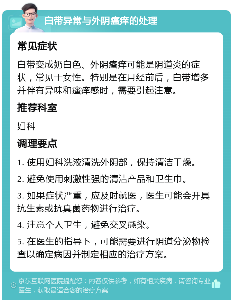 白带异常与外阴瘙痒的处理 常见症状 白带变成奶白色、外阴瘙痒可能是阴道炎的症状，常见于女性。特别是在月经前后，白带增多并伴有异味和瘙痒感时，需要引起注意。 推荐科室 妇科 调理要点 1. 使用妇科洗液清洗外阴部，保持清洁干燥。 2. 避免使用刺激性强的清洁产品和卫生巾。 3. 如果症状严重，应及时就医，医生可能会开具抗生素或抗真菌药物进行治疗。 4. 注意个人卫生，避免交叉感染。 5. 在医生的指导下，可能需要进行阴道分泌物检查以确定病因并制定相应的治疗方案。