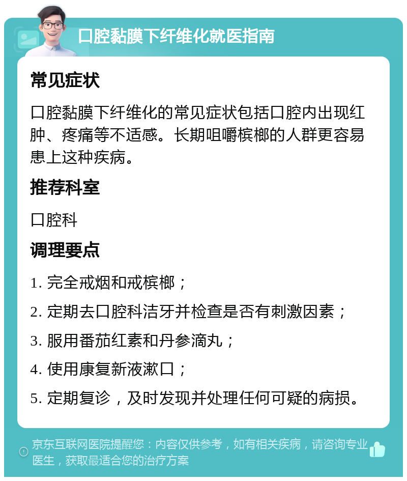 口腔黏膜下纤维化就医指南 常见症状 口腔黏膜下纤维化的常见症状包括口腔内出现红肿、疼痛等不适感。长期咀嚼槟榔的人群更容易患上这种疾病。 推荐科室 口腔科 调理要点 1. 完全戒烟和戒槟榔； 2. 定期去口腔科洁牙并检查是否有刺激因素； 3. 服用番茄红素和丹参滴丸； 4. 使用康复新液漱口； 5. 定期复诊，及时发现并处理任何可疑的病损。