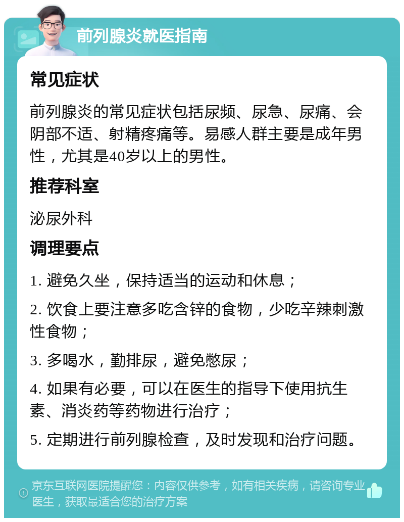 前列腺炎就医指南 常见症状 前列腺炎的常见症状包括尿频、尿急、尿痛、会阴部不适、射精疼痛等。易感人群主要是成年男性，尤其是40岁以上的男性。 推荐科室 泌尿外科 调理要点 1. 避免久坐，保持适当的运动和休息； 2. 饮食上要注意多吃含锌的食物，少吃辛辣刺激性食物； 3. 多喝水，勤排尿，避免憋尿； 4. 如果有必要，可以在医生的指导下使用抗生素、消炎药等药物进行治疗； 5. 定期进行前列腺检查，及时发现和治疗问题。