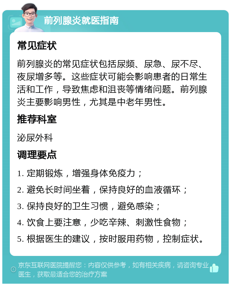 前列腺炎就医指南 常见症状 前列腺炎的常见症状包括尿频、尿急、尿不尽、夜尿增多等。这些症状可能会影响患者的日常生活和工作，导致焦虑和沮丧等情绪问题。前列腺炎主要影响男性，尤其是中老年男性。 推荐科室 泌尿外科 调理要点 1. 定期锻炼，增强身体免疫力； 2. 避免长时间坐着，保持良好的血液循环； 3. 保持良好的卫生习惯，避免感染； 4. 饮食上要注意，少吃辛辣、刺激性食物； 5. 根据医生的建议，按时服用药物，控制症状。