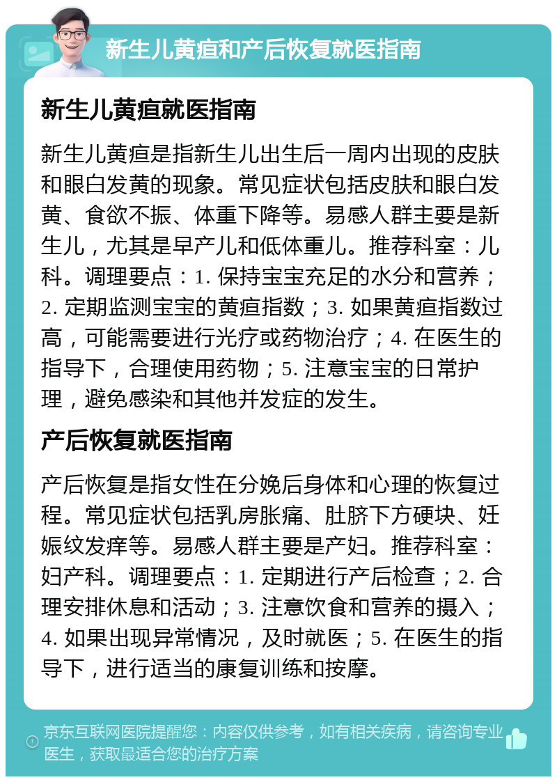 新生儿黄疸和产后恢复就医指南 新生儿黄疸就医指南 新生儿黄疸是指新生儿出生后一周内出现的皮肤和眼白发黄的现象。常见症状包括皮肤和眼白发黄、食欲不振、体重下降等。易感人群主要是新生儿，尤其是早产儿和低体重儿。推荐科室：儿科。调理要点：1. 保持宝宝充足的水分和营养；2. 定期监测宝宝的黄疸指数；3. 如果黄疸指数过高，可能需要进行光疗或药物治疗；4. 在医生的指导下，合理使用药物；5. 注意宝宝的日常护理，避免感染和其他并发症的发生。 产后恢复就医指南 产后恢复是指女性在分娩后身体和心理的恢复过程。常见症状包括乳房胀痛、肚脐下方硬块、妊娠纹发痒等。易感人群主要是产妇。推荐科室：妇产科。调理要点：1. 定期进行产后检查；2. 合理安排休息和活动；3. 注意饮食和营养的摄入；4. 如果出现异常情况，及时就医；5. 在医生的指导下，进行适当的康复训练和按摩。