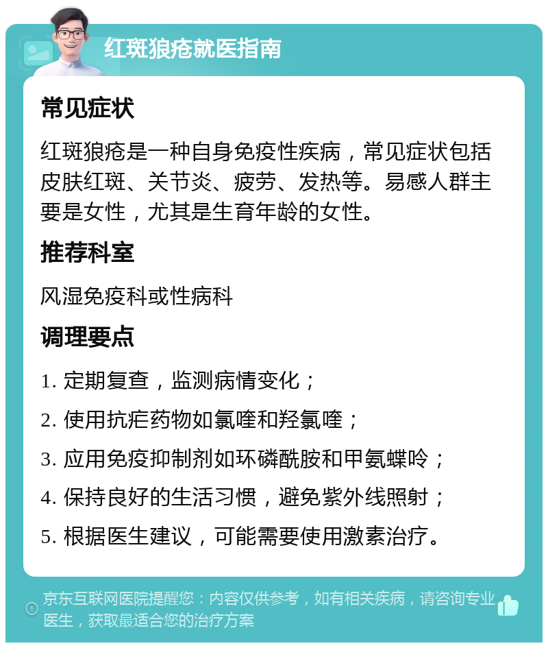 红斑狼疮就医指南 常见症状 红斑狼疮是一种自身免疫性疾病，常见症状包括皮肤红斑、关节炎、疲劳、发热等。易感人群主要是女性，尤其是生育年龄的女性。 推荐科室 风湿免疫科或性病科 调理要点 1. 定期复查，监测病情变化； 2. 使用抗疟药物如氯喹和羟氯喹； 3. 应用免疫抑制剂如环磷酰胺和甲氨蝶呤； 4. 保持良好的生活习惯，避免紫外线照射； 5. 根据医生建议，可能需要使用激素治疗。