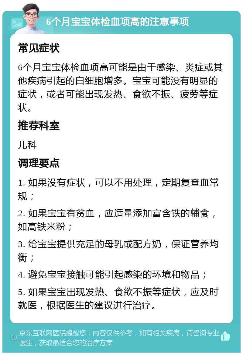 6个月宝宝体检血项高的注意事项 常见症状 6个月宝宝体检血项高可能是由于感染、炎症或其他疾病引起的白细胞增多。宝宝可能没有明显的症状，或者可能出现发热、食欲不振、疲劳等症状。 推荐科室 儿科 调理要点 1. 如果没有症状，可以不用处理，定期复查血常规； 2. 如果宝宝有贫血，应适量添加富含铁的辅食，如高铁米粉； 3. 给宝宝提供充足的母乳或配方奶，保证营养均衡； 4. 避免宝宝接触可能引起感染的环境和物品； 5. 如果宝宝出现发热、食欲不振等症状，应及时就医，根据医生的建议进行治疗。