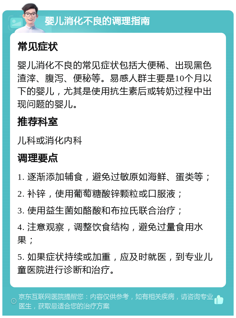 婴儿消化不良的调理指南 常见症状 婴儿消化不良的常见症状包括大便稀、出现黑色渣滓、腹泻、便秘等。易感人群主要是10个月以下的婴儿，尤其是使用抗生素后或转奶过程中出现问题的婴儿。 推荐科室 儿科或消化内科 调理要点 1. 逐渐添加辅食，避免过敏原如海鲜、蛋类等； 2. 补锌，使用葡萄糖酸锌颗粒或口服液； 3. 使用益生菌如酪酸和布拉氏联合治疗； 4. 注意观察，调整饮食结构，避免过量食用水果； 5. 如果症状持续或加重，应及时就医，到专业儿童医院进行诊断和治疗。