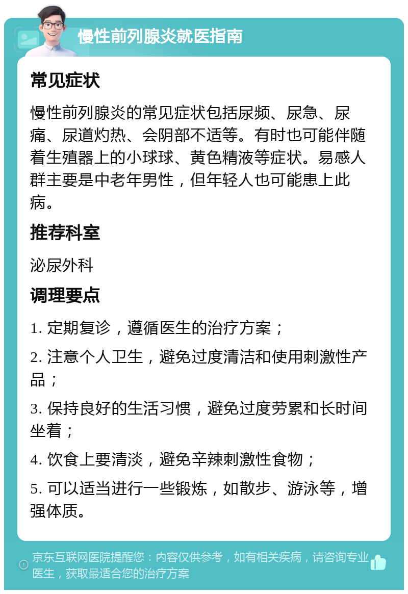 慢性前列腺炎就医指南 常见症状 慢性前列腺炎的常见症状包括尿频、尿急、尿痛、尿道灼热、会阴部不适等。有时也可能伴随着生殖器上的小球球、黄色精液等症状。易感人群主要是中老年男性，但年轻人也可能患上此病。 推荐科室 泌尿外科 调理要点 1. 定期复诊，遵循医生的治疗方案； 2. 注意个人卫生，避免过度清洁和使用刺激性产品； 3. 保持良好的生活习惯，避免过度劳累和长时间坐着； 4. 饮食上要清淡，避免辛辣刺激性食物； 5. 可以适当进行一些锻炼，如散步、游泳等，增强体质。