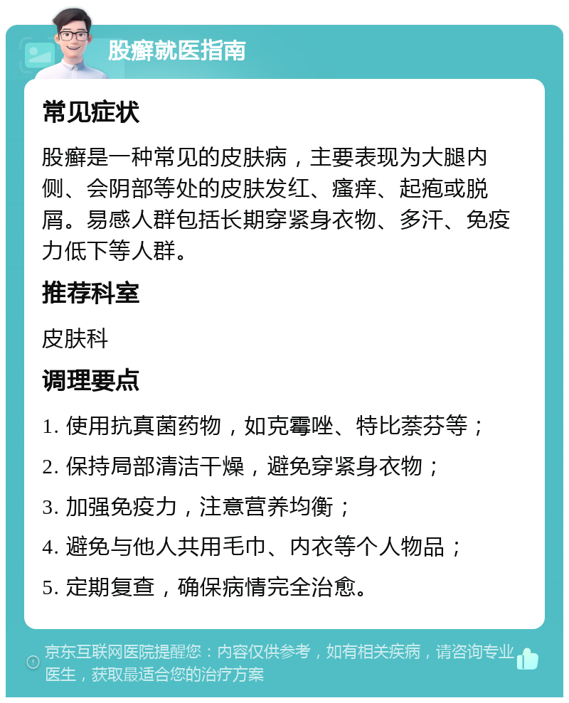 股癣就医指南 常见症状 股癣是一种常见的皮肤病，主要表现为大腿内侧、会阴部等处的皮肤发红、瘙痒、起疱或脱屑。易感人群包括长期穿紧身衣物、多汗、免疫力低下等人群。 推荐科室 皮肤科 调理要点 1. 使用抗真菌药物，如克霉唑、特比萘芬等； 2. 保持局部清洁干燥，避免穿紧身衣物； 3. 加强免疫力，注意营养均衡； 4. 避免与他人共用毛巾、内衣等个人物品； 5. 定期复查，确保病情完全治愈。