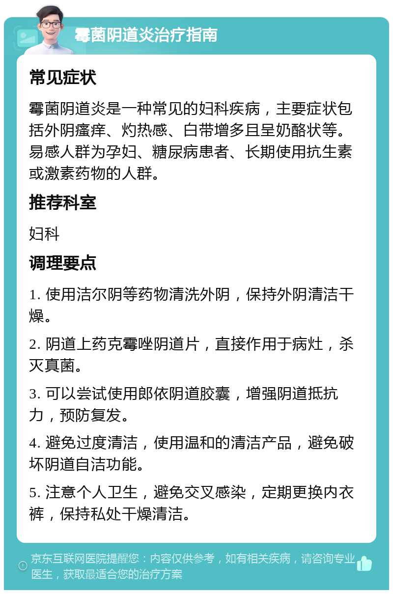 霉菌阴道炎治疗指南 常见症状 霉菌阴道炎是一种常见的妇科疾病，主要症状包括外阴瘙痒、灼热感、白带增多且呈奶酪状等。易感人群为孕妇、糖尿病患者、长期使用抗生素或激素药物的人群。 推荐科室 妇科 调理要点 1. 使用洁尔阴等药物清洗外阴，保持外阴清洁干燥。 2. 阴道上药克霉唑阴道片，直接作用于病灶，杀灭真菌。 3. 可以尝试使用郎依阴道胶囊，增强阴道抵抗力，预防复发。 4. 避免过度清洁，使用温和的清洁产品，避免破坏阴道自洁功能。 5. 注意个人卫生，避免交叉感染，定期更换内衣裤，保持私处干燥清洁。