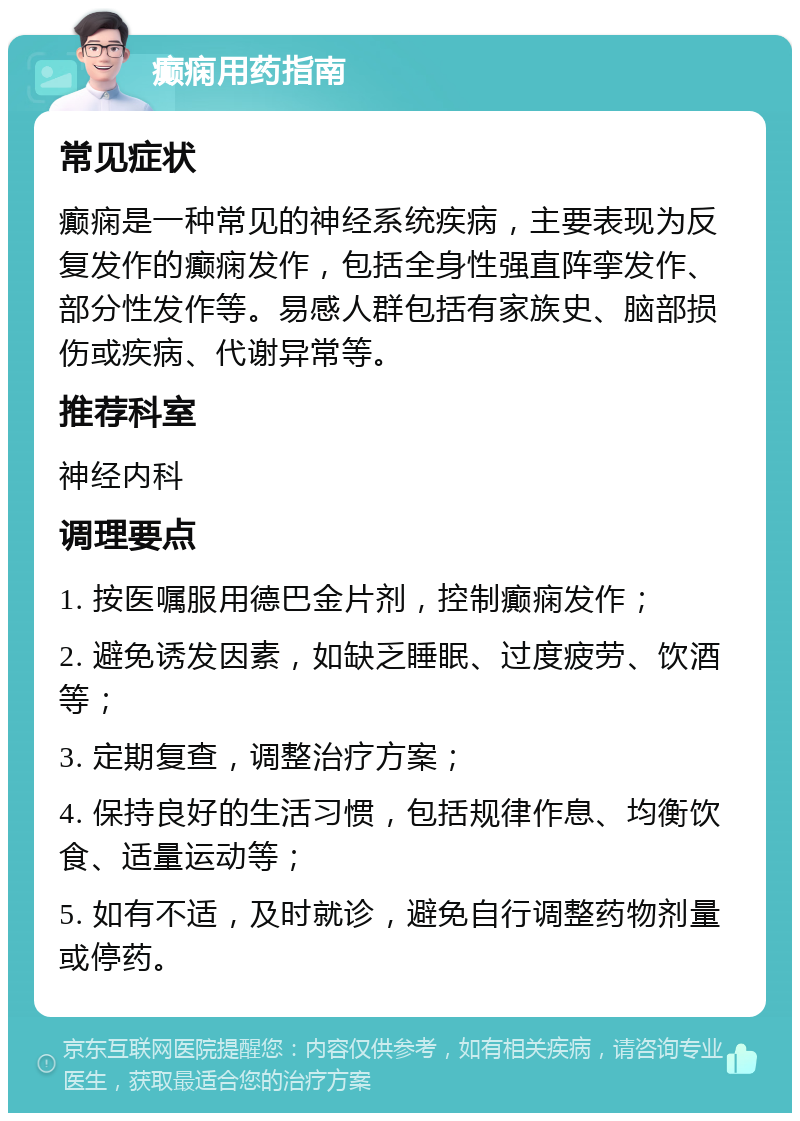 癫痫用药指南 常见症状 癫痫是一种常见的神经系统疾病，主要表现为反复发作的癫痫发作，包括全身性强直阵挛发作、部分性发作等。易感人群包括有家族史、脑部损伤或疾病、代谢异常等。 推荐科室 神经内科 调理要点 1. 按医嘱服用德巴金片剂，控制癫痫发作； 2. 避免诱发因素，如缺乏睡眠、过度疲劳、饮酒等； 3. 定期复查，调整治疗方案； 4. 保持良好的生活习惯，包括规律作息、均衡饮食、适量运动等； 5. 如有不适，及时就诊，避免自行调整药物剂量或停药。