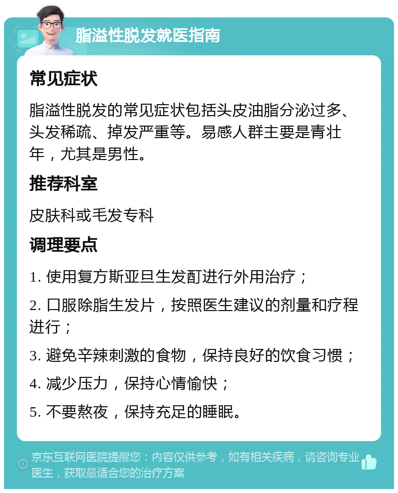 脂溢性脱发就医指南 常见症状 脂溢性脱发的常见症状包括头皮油脂分泌过多、头发稀疏、掉发严重等。易感人群主要是青壮年，尤其是男性。 推荐科室 皮肤科或毛发专科 调理要点 1. 使用复方斯亚旦生发酊进行外用治疗； 2. 口服除脂生发片，按照医生建议的剂量和疗程进行； 3. 避免辛辣刺激的食物，保持良好的饮食习惯； 4. 减少压力，保持心情愉快； 5. 不要熬夜，保持充足的睡眠。