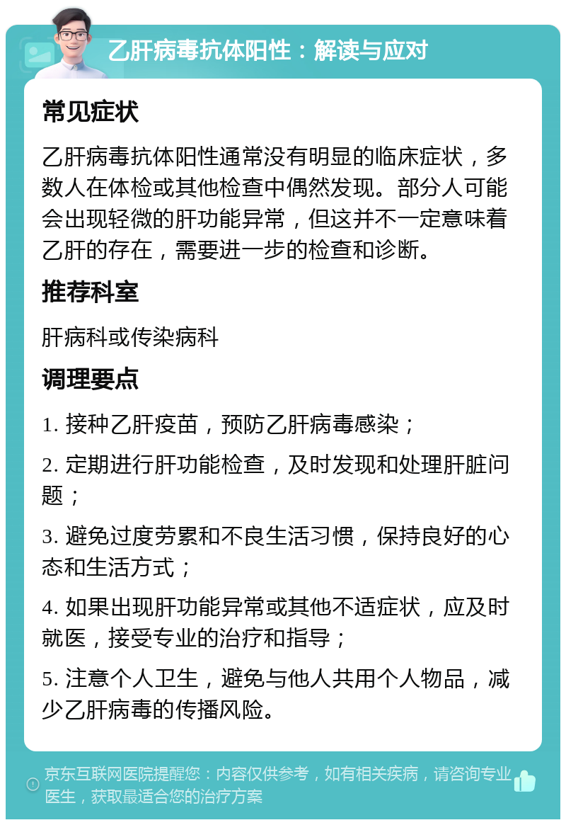 乙肝病毒抗体阳性：解读与应对 常见症状 乙肝病毒抗体阳性通常没有明显的临床症状，多数人在体检或其他检查中偶然发现。部分人可能会出现轻微的肝功能异常，但这并不一定意味着乙肝的存在，需要进一步的检查和诊断。 推荐科室 肝病科或传染病科 调理要点 1. 接种乙肝疫苗，预防乙肝病毒感染； 2. 定期进行肝功能检查，及时发现和处理肝脏问题； 3. 避免过度劳累和不良生活习惯，保持良好的心态和生活方式； 4. 如果出现肝功能异常或其他不适症状，应及时就医，接受专业的治疗和指导； 5. 注意个人卫生，避免与他人共用个人物品，减少乙肝病毒的传播风险。