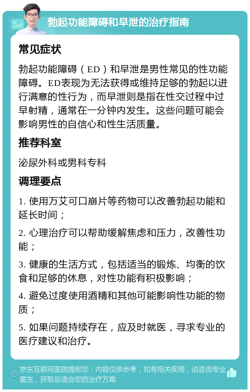 勃起功能障碍和早泄的治疗指南 常见症状 勃起功能障碍（ED）和早泄是男性常见的性功能障碍。ED表现为无法获得或维持足够的勃起以进行满意的性行为，而早泄则是指在性交过程中过早射精，通常在一分钟内发生。这些问题可能会影响男性的自信心和性生活质量。 推荐科室 泌尿外科或男科专科 调理要点 1. 使用万艾可口崩片等药物可以改善勃起功能和延长时间； 2. 心理治疗可以帮助缓解焦虑和压力，改善性功能； 3. 健康的生活方式，包括适当的锻炼、均衡的饮食和足够的休息，对性功能有积极影响； 4. 避免过度使用酒精和其他可能影响性功能的物质； 5. 如果问题持续存在，应及时就医，寻求专业的医疗建议和治疗。