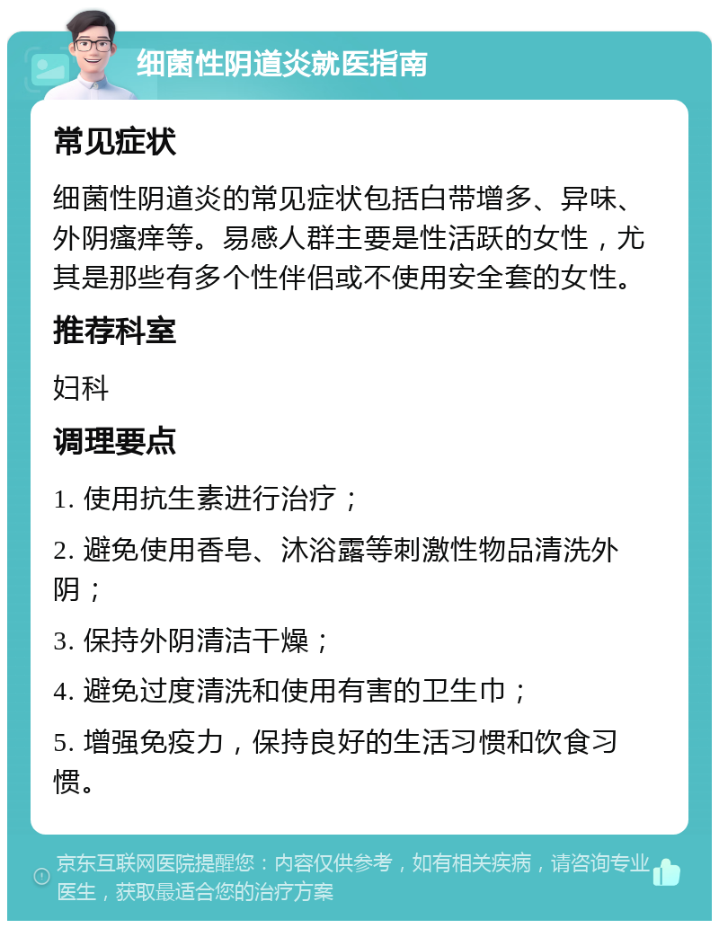 细菌性阴道炎就医指南 常见症状 细菌性阴道炎的常见症状包括白带增多、异味、外阴瘙痒等。易感人群主要是性活跃的女性，尤其是那些有多个性伴侣或不使用安全套的女性。 推荐科室 妇科 调理要点 1. 使用抗生素进行治疗； 2. 避免使用香皂、沐浴露等刺激性物品清洗外阴； 3. 保持外阴清洁干燥； 4. 避免过度清洗和使用有害的卫生巾； 5. 增强免疫力，保持良好的生活习惯和饮食习惯。