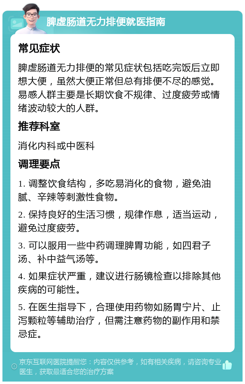 脾虚肠道无力排便就医指南 常见症状 脾虚肠道无力排便的常见症状包括吃完饭后立即想大便，虽然大便正常但总有排便不尽的感觉。易感人群主要是长期饮食不规律、过度疲劳或情绪波动较大的人群。 推荐科室 消化内科或中医科 调理要点 1. 调整饮食结构，多吃易消化的食物，避免油腻、辛辣等刺激性食物。 2. 保持良好的生活习惯，规律作息，适当运动，避免过度疲劳。 3. 可以服用一些中药调理脾胃功能，如四君子汤、补中益气汤等。 4. 如果症状严重，建议进行肠镜检查以排除其他疾病的可能性。 5. 在医生指导下，合理使用药物如肠胃宁片、止泻颗粒等辅助治疗，但需注意药物的副作用和禁忌症。