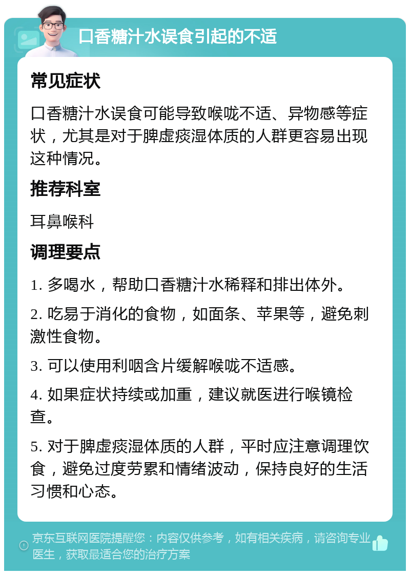 口香糖汁水误食引起的不适 常见症状 口香糖汁水误食可能导致喉咙不适、异物感等症状，尤其是对于脾虚痰湿体质的人群更容易出现这种情况。 推荐科室 耳鼻喉科 调理要点 1. 多喝水，帮助口香糖汁水稀释和排出体外。 2. 吃易于消化的食物，如面条、苹果等，避免刺激性食物。 3. 可以使用利咽含片缓解喉咙不适感。 4. 如果症状持续或加重，建议就医进行喉镜检查。 5. 对于脾虚痰湿体质的人群，平时应注意调理饮食，避免过度劳累和情绪波动，保持良好的生活习惯和心态。