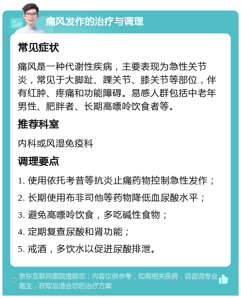 痛风发作的治疗与调理 常见症状 痛风是一种代谢性疾病，主要表现为急性关节炎，常见于大脚趾、踝关节、膝关节等部位，伴有红肿、疼痛和功能障碍。易感人群包括中老年男性、肥胖者、长期高嘌呤饮食者等。 推荐科室 内科或风湿免疫科 调理要点 1. 使用依托考昔等抗炎止痛药物控制急性发作； 2. 长期使用布非司他等药物降低血尿酸水平； 3. 避免高嘌呤饮食，多吃碱性食物； 4. 定期复查尿酸和肾功能； 5. 戒酒，多饮水以促进尿酸排泄。