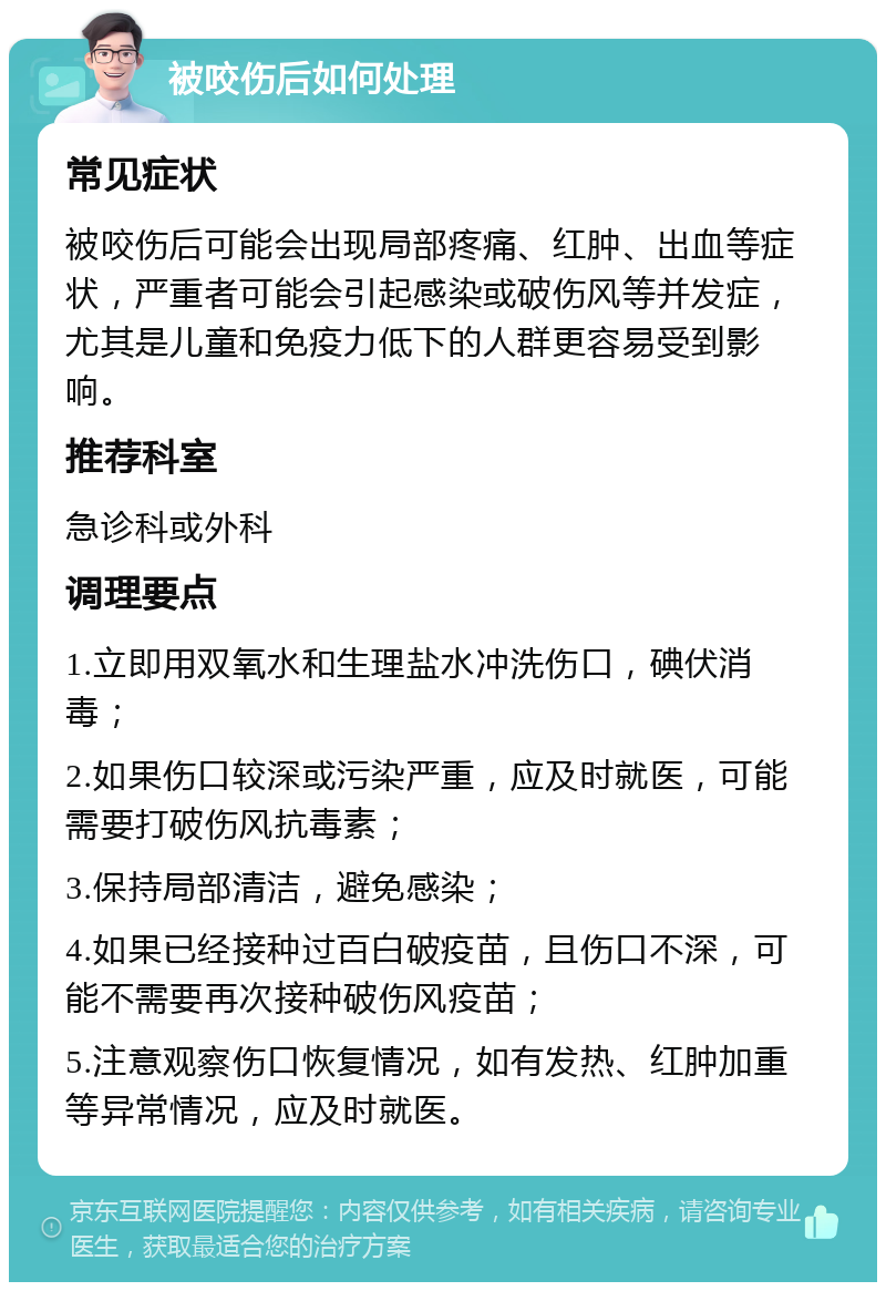 被咬伤后如何处理 常见症状 被咬伤后可能会出现局部疼痛、红肿、出血等症状，严重者可能会引起感染或破伤风等并发症，尤其是儿童和免疫力低下的人群更容易受到影响。 推荐科室 急诊科或外科 调理要点 1.立即用双氧水和生理盐水冲洗伤口，碘伏消毒； 2.如果伤口较深或污染严重，应及时就医，可能需要打破伤风抗毒素； 3.保持局部清洁，避免感染； 4.如果已经接种过百白破疫苗，且伤口不深，可能不需要再次接种破伤风疫苗； 5.注意观察伤口恢复情况，如有发热、红肿加重等异常情况，应及时就医。