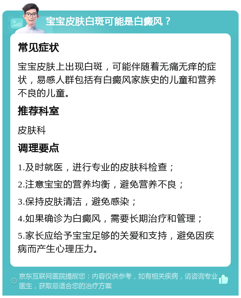 宝宝皮肤白斑可能是白癜风？ 常见症状 宝宝皮肤上出现白斑，可能伴随着无痛无痒的症状，易感人群包括有白癜风家族史的儿童和营养不良的儿童。 推荐科室 皮肤科 调理要点 1.及时就医，进行专业的皮肤科检查； 2.注意宝宝的营养均衡，避免营养不良； 3.保持皮肤清洁，避免感染； 4.如果确诊为白癜风，需要长期治疗和管理； 5.家长应给予宝宝足够的关爱和支持，避免因疾病而产生心理压力。