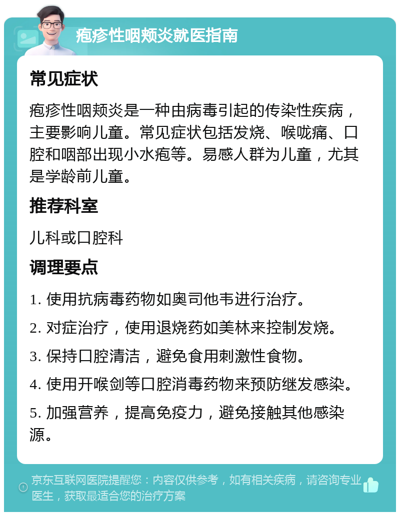 疱疹性咽颊炎就医指南 常见症状 疱疹性咽颊炎是一种由病毒引起的传染性疾病，主要影响儿童。常见症状包括发烧、喉咙痛、口腔和咽部出现小水疱等。易感人群为儿童，尤其是学龄前儿童。 推荐科室 儿科或口腔科 调理要点 1. 使用抗病毒药物如奥司他韦进行治疗。 2. 对症治疗，使用退烧药如美林来控制发烧。 3. 保持口腔清洁，避免食用刺激性食物。 4. 使用开喉剑等口腔消毒药物来预防继发感染。 5. 加强营养，提高免疫力，避免接触其他感染源。