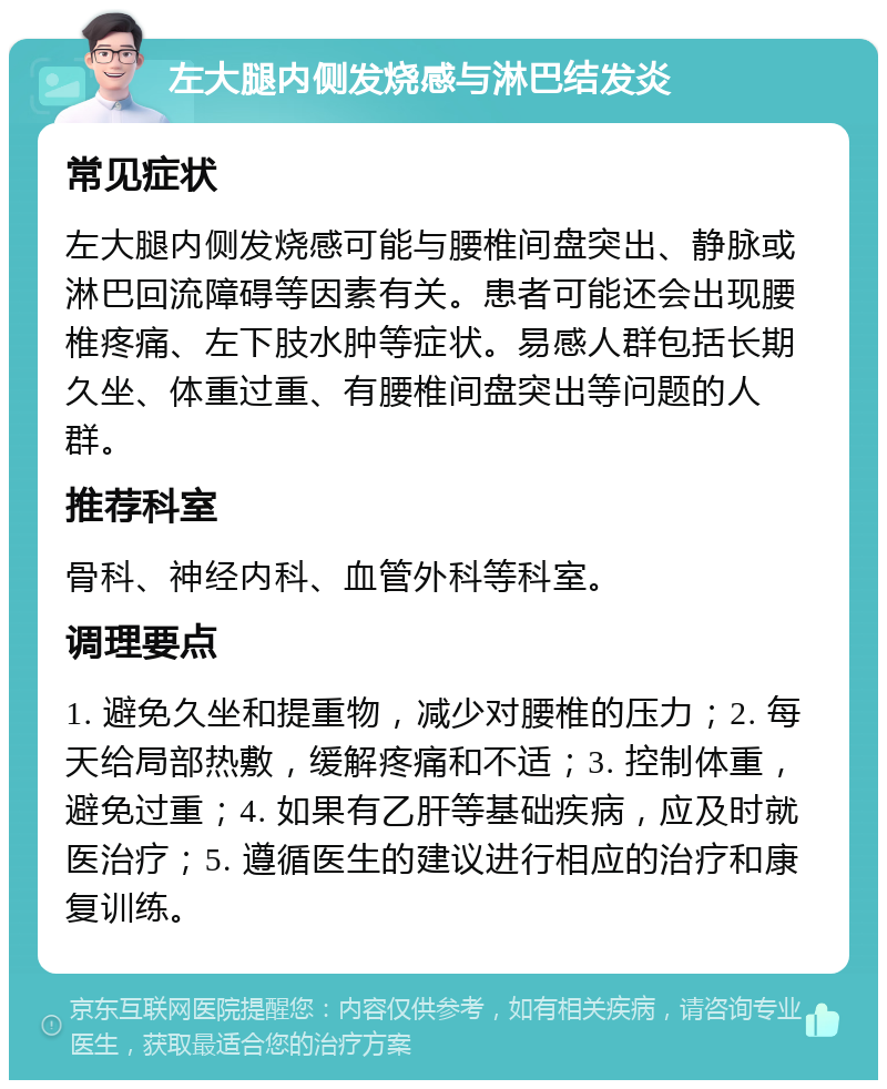 左大腿内侧发烧感与淋巴结发炎 常见症状 左大腿内侧发烧感可能与腰椎间盘突出、静脉或淋巴回流障碍等因素有关。患者可能还会出现腰椎疼痛、左下肢水肿等症状。易感人群包括长期久坐、体重过重、有腰椎间盘突出等问题的人群。 推荐科室 骨科、神经内科、血管外科等科室。 调理要点 1. 避免久坐和提重物，减少对腰椎的压力；2. 每天给局部热敷，缓解疼痛和不适；3. 控制体重，避免过重；4. 如果有乙肝等基础疾病，应及时就医治疗；5. 遵循医生的建议进行相应的治疗和康复训练。