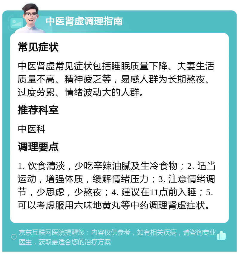 中医肾虚调理指南 常见症状 中医肾虚常见症状包括睡眠质量下降、夫妻生活质量不高、精神疲乏等，易感人群为长期熬夜、过度劳累、情绪波动大的人群。 推荐科室 中医科 调理要点 1. 饮食清淡，少吃辛辣油腻及生冷食物；2. 适当运动，增强体质，缓解情绪压力；3. 注意情绪调节，少思虑，少熬夜；4. 建议在11点前入睡；5. 可以考虑服用六味地黄丸等中药调理肾虚症状。