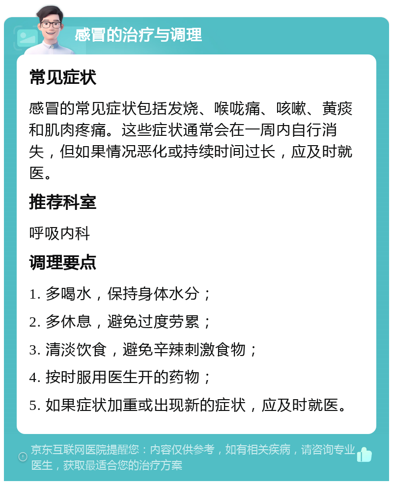 感冒的治疗与调理 常见症状 感冒的常见症状包括发烧、喉咙痛、咳嗽、黄痰和肌肉疼痛。这些症状通常会在一周内自行消失，但如果情况恶化或持续时间过长，应及时就医。 推荐科室 呼吸内科 调理要点 1. 多喝水，保持身体水分； 2. 多休息，避免过度劳累； 3. 清淡饮食，避免辛辣刺激食物； 4. 按时服用医生开的药物； 5. 如果症状加重或出现新的症状，应及时就医。