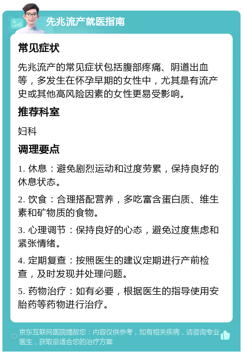 先兆流产就医指南 常见症状 先兆流产的常见症状包括腹部疼痛、阴道出血等，多发生在怀孕早期的女性中，尤其是有流产史或其他高风险因素的女性更易受影响。 推荐科室 妇科 调理要点 1. 休息：避免剧烈运动和过度劳累，保持良好的休息状态。 2. 饮食：合理搭配营养，多吃富含蛋白质、维生素和矿物质的食物。 3. 心理调节：保持良好的心态，避免过度焦虑和紧张情绪。 4. 定期复查：按照医生的建议定期进行产前检查，及时发现并处理问题。 5. 药物治疗：如有必要，根据医生的指导使用安胎药等药物进行治疗。