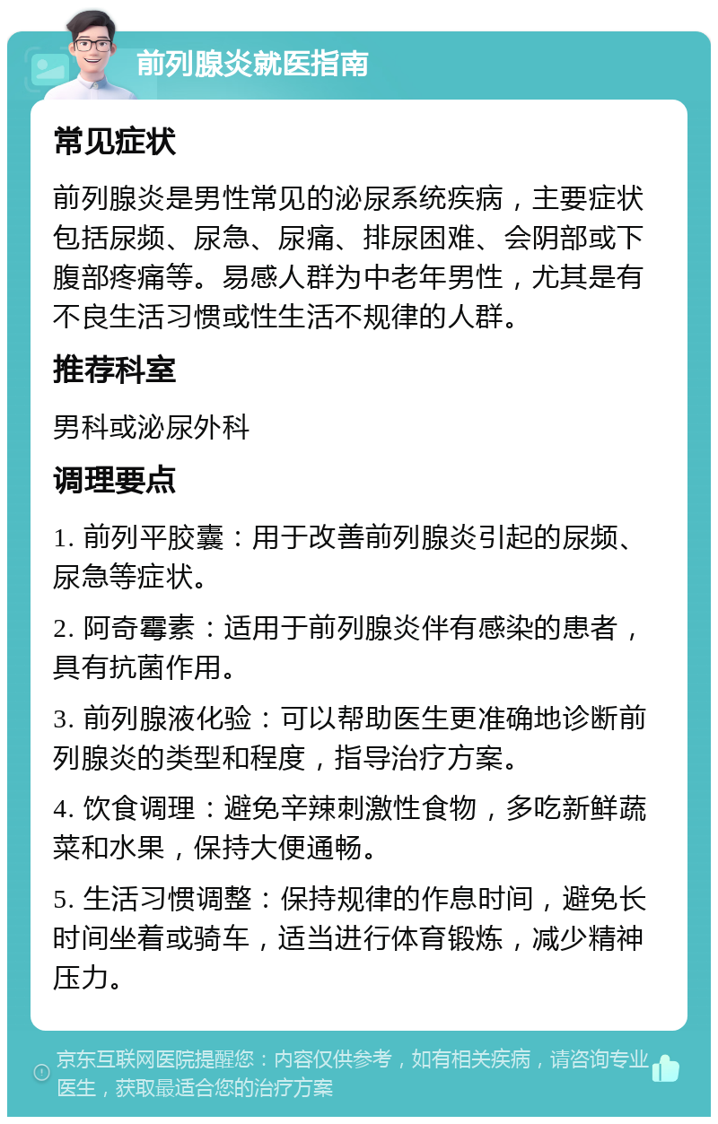 前列腺炎就医指南 常见症状 前列腺炎是男性常见的泌尿系统疾病，主要症状包括尿频、尿急、尿痛、排尿困难、会阴部或下腹部疼痛等。易感人群为中老年男性，尤其是有不良生活习惯或性生活不规律的人群。 推荐科室 男科或泌尿外科 调理要点 1. 前列平胶囊：用于改善前列腺炎引起的尿频、尿急等症状。 2. 阿奇霉素：适用于前列腺炎伴有感染的患者，具有抗菌作用。 3. 前列腺液化验：可以帮助医生更准确地诊断前列腺炎的类型和程度，指导治疗方案。 4. 饮食调理：避免辛辣刺激性食物，多吃新鲜蔬菜和水果，保持大便通畅。 5. 生活习惯调整：保持规律的作息时间，避免长时间坐着或骑车，适当进行体育锻炼，减少精神压力。