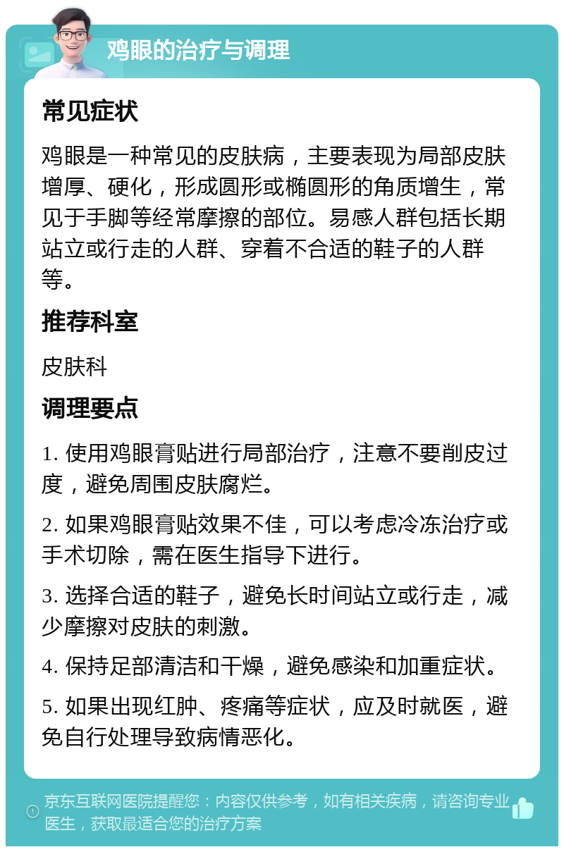 鸡眼的治疗与调理 常见症状 鸡眼是一种常见的皮肤病，主要表现为局部皮肤增厚、硬化，形成圆形或椭圆形的角质增生，常见于手脚等经常摩擦的部位。易感人群包括长期站立或行走的人群、穿着不合适的鞋子的人群等。 推荐科室 皮肤科 调理要点 1. 使用鸡眼膏贴进行局部治疗，注意不要削皮过度，避免周围皮肤腐烂。 2. 如果鸡眼膏贴效果不佳，可以考虑冷冻治疗或手术切除，需在医生指导下进行。 3. 选择合适的鞋子，避免长时间站立或行走，减少摩擦对皮肤的刺激。 4. 保持足部清洁和干燥，避免感染和加重症状。 5. 如果出现红肿、疼痛等症状，应及时就医，避免自行处理导致病情恶化。