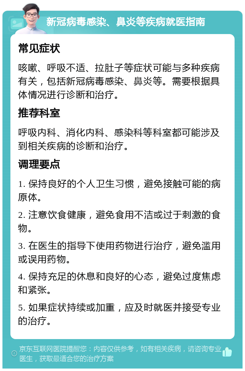 新冠病毒感染、鼻炎等疾病就医指南 常见症状 咳嗽、呼吸不适、拉肚子等症状可能与多种疾病有关，包括新冠病毒感染、鼻炎等。需要根据具体情况进行诊断和治疗。 推荐科室 呼吸内科、消化内科、感染科等科室都可能涉及到相关疾病的诊断和治疗。 调理要点 1. 保持良好的个人卫生习惯，避免接触可能的病原体。 2. 注意饮食健康，避免食用不洁或过于刺激的食物。 3. 在医生的指导下使用药物进行治疗，避免滥用或误用药物。 4. 保持充足的休息和良好的心态，避免过度焦虑和紧张。 5. 如果症状持续或加重，应及时就医并接受专业的治疗。