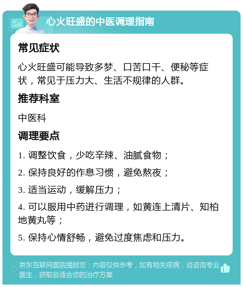 心火旺盛的中医调理指南 常见症状 心火旺盛可能导致多梦、口苦口干、便秘等症状，常见于压力大、生活不规律的人群。 推荐科室 中医科 调理要点 1. 调整饮食，少吃辛辣、油腻食物； 2. 保持良好的作息习惯，避免熬夜； 3. 适当运动，缓解压力； 4. 可以服用中药进行调理，如黄连上清片、知柏地黄丸等； 5. 保持心情舒畅，避免过度焦虑和压力。